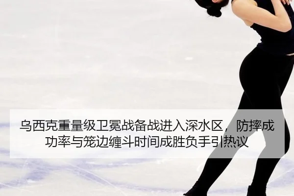 乌西克重量级卫冕战备战进入深水区，防摔成功率与笼边缠斗时间成胜负手引热议